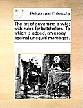 The Art of Governing a Wife; With Rules for Batchelors. to Which Is Added, an Essay Against Unequal Marriages.