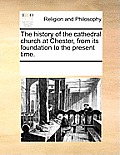 The History of the Cathedral Church at Chester, from Its Foundation to the Present Time.