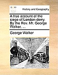 A True Account of the Siege of London-Derry. by the REV. Mr. George Walker, ...