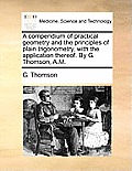 A Compendium of Practical Geometry and the Principles of Plain Trigonometry, with the Application Thereof. by G. Thomson, A.M.