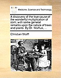A Discovery of the True Cause of the Wonderful Multiplication of Corn; With Some General Remarks Upon the Nature of Trees and Plants. by Dr. Wolfius,