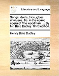 Songs, Duets, Trios, Glees, Choruses, &C. in the Comic Opera of the Woodman. ... by Mr. Bate Dudley. Third Edition.