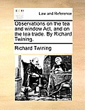 Observations on the Tea and Window ACT, and on the Tea Trade. by Richard Twining.