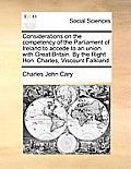 Considerations on the Competency of the Parliament of Ireland to Accede to an Union with Great Britain. by the Right Hon. Charles, Viscount Falkland.
