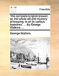 The Complete English Brewer; Or, the Whole Art and Mystery of Brewing, in All Its Various Branches. ... by George Watkins, ...