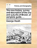 The New History, Survey and Description of the City and Suburbs of Bristol, or Complete Guide, ...