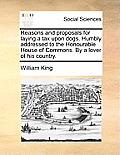 Reasons and Proposals for Laying a Tax Upon Dogs. Humbly Addressed to the Honourable House of Commons. by a Lover of His Country.