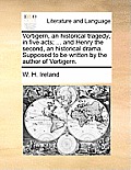 Vortigern, an Historical Tragedy, in Five Acts; ... and Henry the Second, an Historical Drama. Supposed to Be Written by the Author of Vortigern.