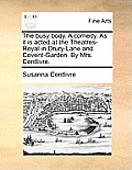 The Busy Body. a Comedy. as It Is Acted at the Theatres-Royal in Drury-Lane and Covent-Garden. by Mrs. Centlivre.