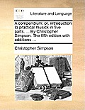 A Compendium: Or, Introduction to Practical Musick in Five Parts. ... by Christopher Simpson. the Fifth Edition with Additions ...