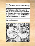 A Short Account of the Eye and Nature of Vision. Chiefly Designed to Illustrate the Use and Advantage of Spectacles. ... the Third Edition. by James A