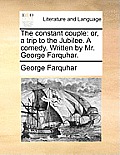 The constant couple: or, a trip to the Jubilee. A comedy. Written by Mr. George Farquhar.