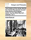 The History of the Clergy During the French Revolution. a Work Dedicated to the English Nation: By the ABBE Barruel, ... Volume 1 of 1