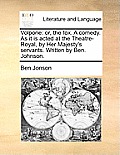 Volpone: Or, the Fox. a Comedy. as It Is Acted at the Theatre-Royal, by Her Majesty's Servants. Written by Ben. Johnson.