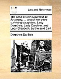 The Case of Ann Countess of Anglesey, ... and of Her Three Surviving Daughters, Lady Dorothea, Lady Caroline, and Lady Elizabeth, by the Said Earl.