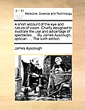 A Short Account of the Eye and Nature of Vision. Chiefly Designed to Illustrate the Use and Advantage of Spectacles. ... by James Ayscough, Optician.