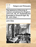 The Testimony of the King of Martyrs Concerning His Kingdom. John XVIII. 36, 37. Explained and Illustrated in Scripture Light. by Mr. John Glas ...