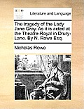 The Tragedy of the Lady Jane Gray. as It Is Acted at the Theatre-Royal in Drury-Lane. by N. Rowe Esq.