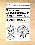 Sermons on Various Subjects. by Gregory Sharpe, ...