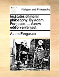 Institutes of Moral Philosophy. by Adam Ferguson, ... a New Edition Enlarged.