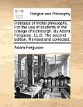 Institutes of Moral Philosophy. for the Use of Students in the College of Edinburgh. by Adam Ferguson, LL.D. the Second Edition. Revised and Corrected