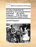 An Easy Introduction to Astronomy, for Young Gentlemen and Ladies: ... by James Ferguson, ... the Fifth Edition, Illustrated with Copper-Plates.