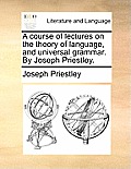 A Course of Lectures on the Theory of Language, and Universal Grammar. by Joseph Priestley.