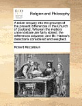 A Sober Enquiry Into the Grounds of the Present Differences in the Church of Scotland. Wherein the Matters Under Debate Are Fairly Stated; The Differe