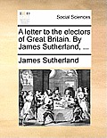 A Letter to the Electors of Great Britain. by James Sutherland, ...