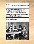 An Humble Inquiry Into the Scripture-Account of Jesus Christ: Or, a Short Argument Concerning His Deity and Glory, According to the Gospel.