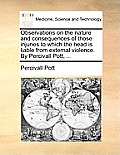 Observations on the Nature and Consequences of Those Injuries to Which the Head Is Liable from External Violence. by Percivall Pott, ...