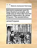 Astronomy Explained Upon Sir Isaac Newton's Principles, and Made Easy to Those Who Have Not Studied Mathematics. by James Ferguson. the Second Edition