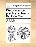 Discourses on Practical Subjects. by John Moir.