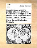 Considerations Upon the Political Situations of France, Great-Britain, and Spain, at the Present Crisis. Translated from the French of M. Dupont; ...