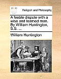 A Feeble Dispute with a Wise and Learned Man. by William Huntington, S.S. ...