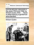 Clinical Lectures, Delivered in the Years 1765 and 1766, by William Cullen, M.D. ... Taken in Short-Hand by a Gentleman Who Attended.