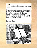 The Theory and Practice of Longitude at Sea: Comprehending the Theory of the Solar System; ... by Samuel Dunn, ... Edition the Second, Enlarged, Impro