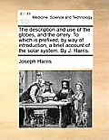 The Description and Use of the Globes, and the Orrery. to Which Is Prefixed, by Way of Introduction, a Brief Account of the Solar System. by J. Harris