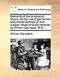 Elements of the Practice of Physic, for the Use of Gentlemen Who Attend Lectures on That Subject. Read at Guy's Hospital, by William Saunders, M.D. ..