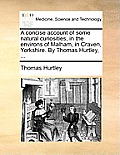 A Concise Account of Some Natural Curiosities, in the Environs of Malham, in Craven, Yorkshire. by Thomas Hurtley, ...