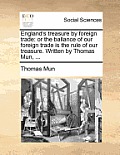 England's Treasure by Foreign Trade: Or the Ballance of Our Foreign Trade Is the Rule of Our Treasure. Written by Thomas Mun, ...