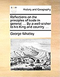 Reflections on the Principles of Trade in General. ... by a Well-Wisher to His King and Country. ...