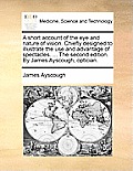 A Short Account of the Eye and Nature of Vision. Chiefly Designed to Illustrate the Use and Advantage of Spectacles. ... the Second Edition. by James