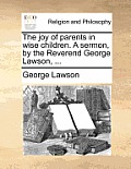 The Joy of Parents in Wise Children. a Sermon, by the Reverend George Lawson, ...