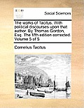 The Works of Tacitus. with Political Discourses Upon That Author. by Thomas Gordon, Esq. the Fifth Edition Corrected. Volume 5 of 5