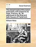The Present State of the Nation: Particularly with Respect to Its Trade, Finances, &C. &C. Addressed to the King and Both Houses of Parliament.