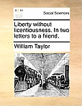 Liberty Without Licentiousness. in Two Letters to a Friend.