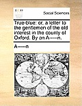 True-Blue: Or, a Letter to the Gentlemen of the Old Interest in the County of Oxford. by an A-----N.