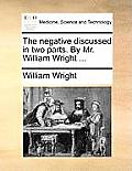 The Negative Discussed in Two Parts. by Mr. William Wright ...