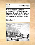 A Discourse on General Washington; Delivered in the Catholic Church of St. Peter, in Baltimore--Feb. 22d 1800. by the Right REV. Bishop Carroll.